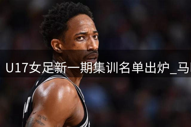 U17女足新一期集训名单出炉 马晓旭领衔教练组